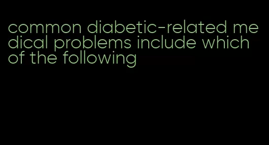 common diabetic-related medical problems include which of the following