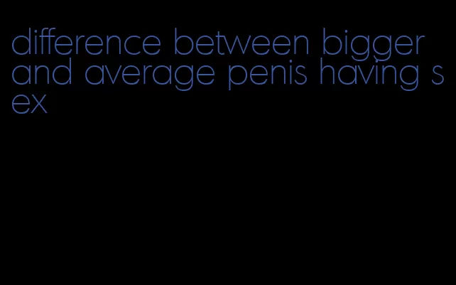 difference between bigger and average penis having sex