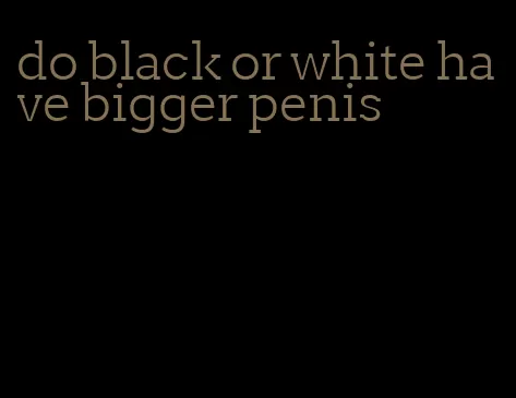 do black or white have bigger penis