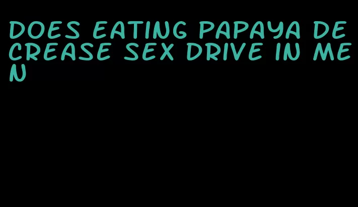does eating papaya decrease sex drive in men