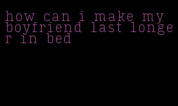 how can i make my boyfriend last longer in bed