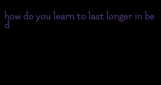 how do you learn to last longer in bed