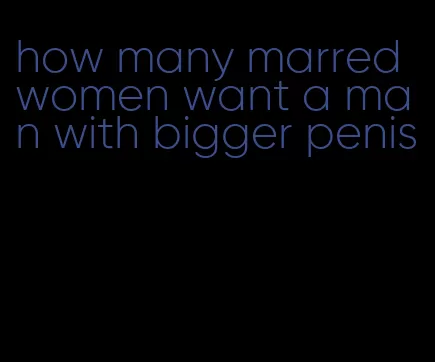 how many marred women want a man with bigger penis