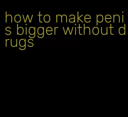 how to make penis bigger without drugs