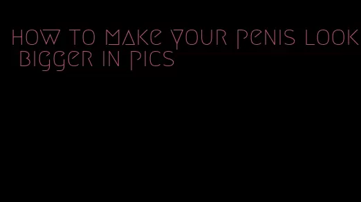 how to make your penis look bigger in pics