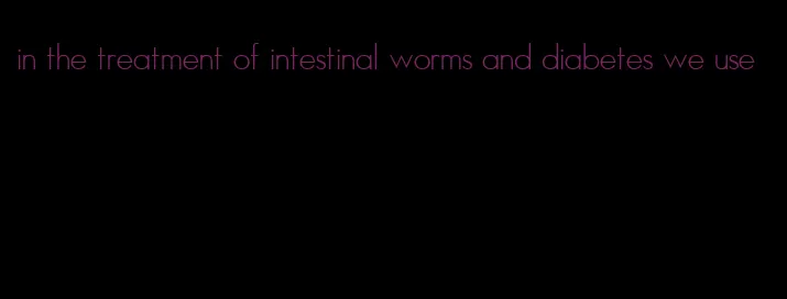in the treatment of intestinal worms and diabetes we use